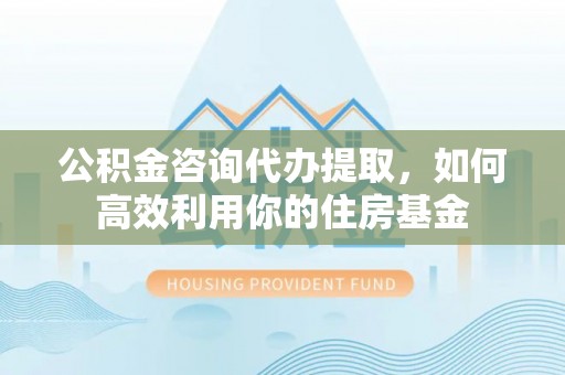 增城公积金咨询代办提取，如何高效利用你的住房基金