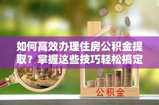 增城如何高效办理住房公积金提取？掌握这些技巧轻松搞定