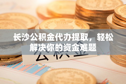 增城长沙公积金代办提取，轻松解决你的资金难题