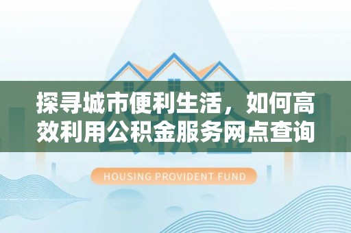 增城探寻城市便利生活，如何高效利用公积金服务网点查询提升办事效率