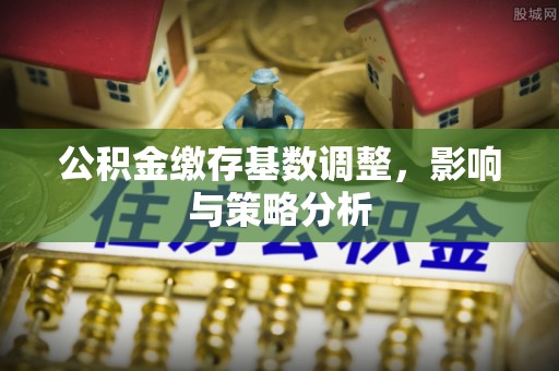 增城公积金缴存基数调整，影响与策略分析