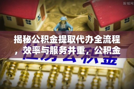 增城揭秘公积金提取代办全流程，效率与服务并重，公积金提取代办要多久不再是难题
