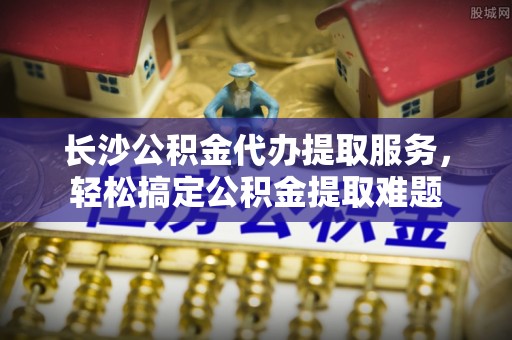 增城长沙公积金代办提取服务，轻松搞定公积金提取难题