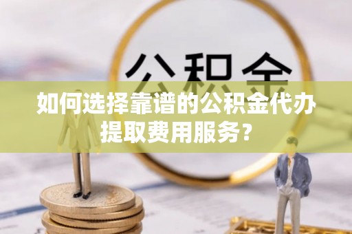 增城如何选择靠谱的公积金代办提取费用服务？