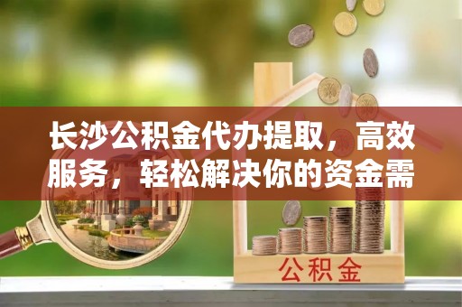 增城长沙公积金代办提取，高效服务，轻松解决你的资金需求