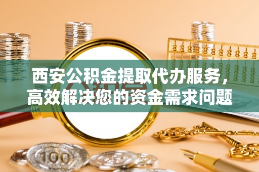增城西安公积金提取代办服务，高效解决您的资金需求问题
