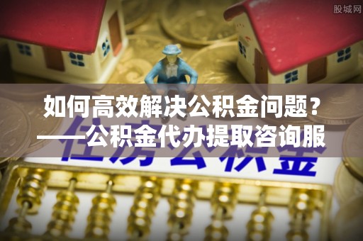 增城如何高效解决公积金问题？——公积金代办提取咨询服务指南