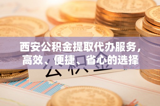 增城西安公积金提取代办服务，高效、便捷、省心的选择