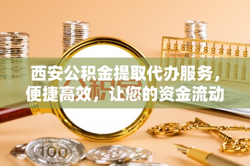 增城西安公积金提取代办服务，便捷高效，让您的资金流动无忧