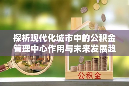 增城探析现代化城市中的公积金管理中心作用与未来发展趋势