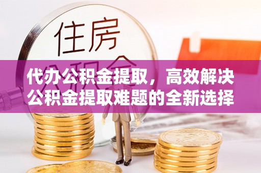增城代办公积金提取，高效解决公积金提取难题的全新选择