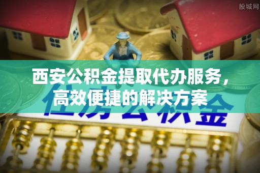 增城西安公积金提取代办服务，高效便捷的解决方案