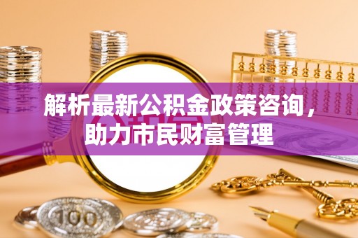 增城解析最新公积金政策咨询，助力市民财富管理