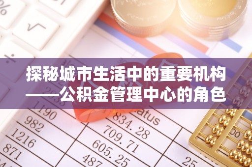 增城探秘城市生活中的重要机构——公积金管理中心的角色与意义
