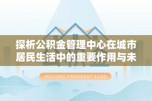 增城探析公积金管理中心在城市居民生活中的重要作用与未来发展趋势
