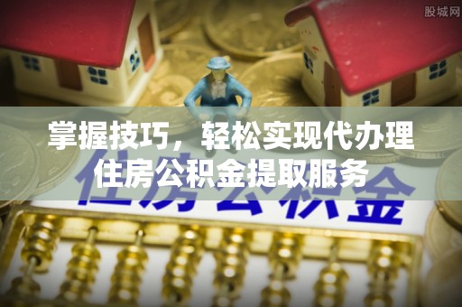 增城掌握技巧，轻松实现代办理住房公积金提取服务