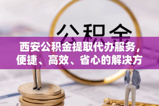 增城西安公积金提取代办服务，便捷、高效、省心的解决方案