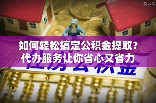 增城如何轻松搞定公积金提取？代办服务让你省心又省力