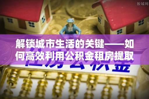增城解锁城市生活的关键——如何高效利用公积金租房提取实现居住自由