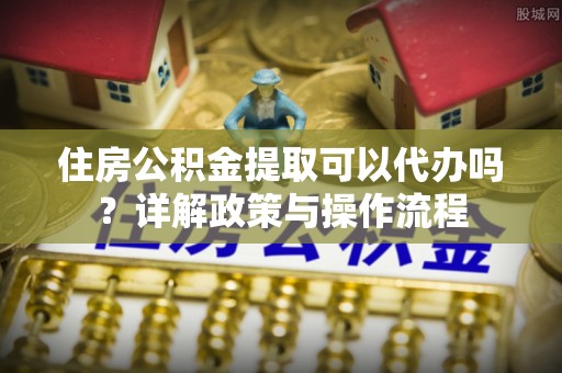 增城住房公积金提取可以代办吗？详解政策与操作流程