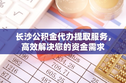 增城长沙公积金代办提取服务，高效解决您的资金需求