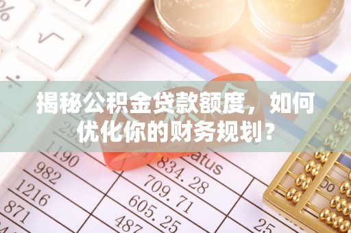 增城揭秘公积金贷款额度，如何优化你的财务规划？