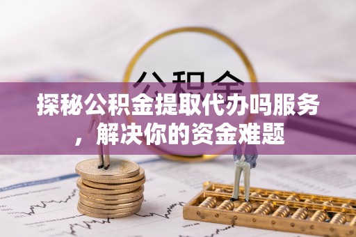 增城探秘公积金提取代办吗服务，解决你的资金难题