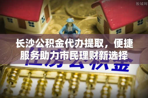 增城长沙公积金代办提取，便捷服务助力市民理财新选择