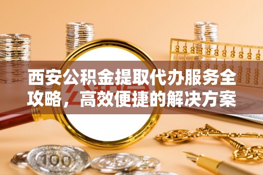 增城西安公积金提取代办服务全攻略，高效便捷的解决方案