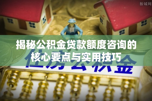 增城揭秘公积金贷款额度咨询的核心要点与实用技巧