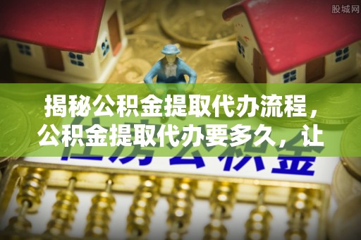 增城揭秘公积金提取代办流程，公积金提取代办要多久，让你心中有数