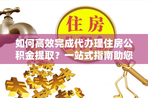 增城如何高效完成代办理住房公积金提取？一站式指南助您轻松搞定