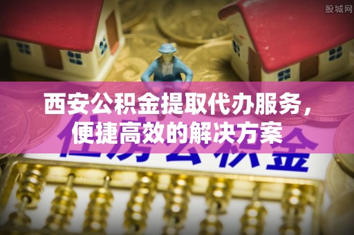 增城西安公积金提取代办服务，便捷高效的解决方案