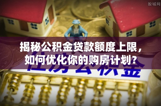 增城揭秘公积金贷款额度上限，如何优化你的购房计划？