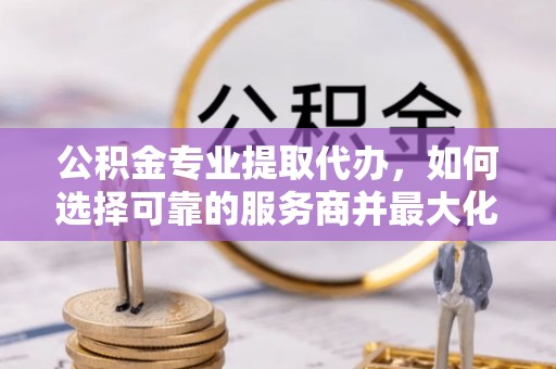 增城公积金专业提取代办，如何选择可靠的服务商并最大化你的资金收益