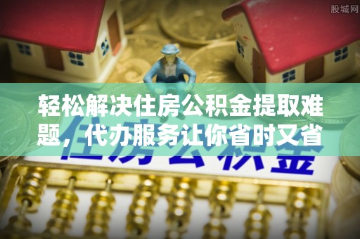 增城轻松解决住房公积金提取难题，代办服务让你省时又省心