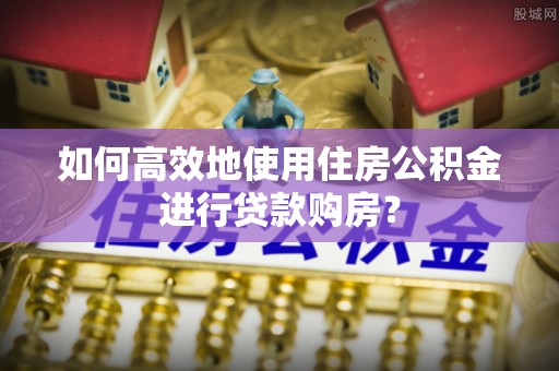 增城如何高效地使用住房公积金进行贷款购房？