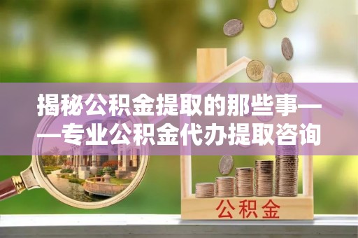 增城揭秘公积金提取的那些事——专业公积金代办提取咨询服务指南