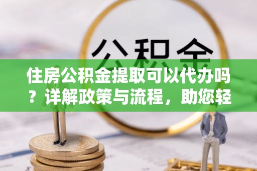 增城住房公积金提取可以代办吗？详解政策与流程，助您轻松解决疑问