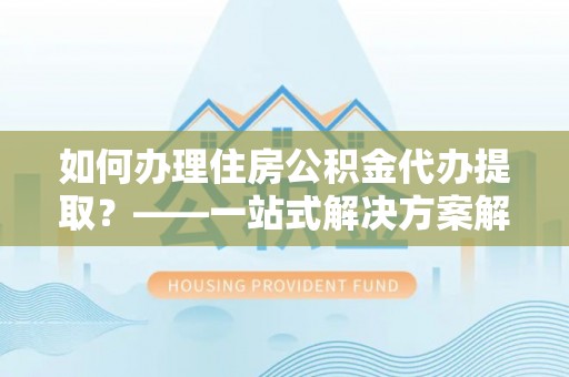 增城如何办理住房公积金代办提取？——一站式解决方案解析